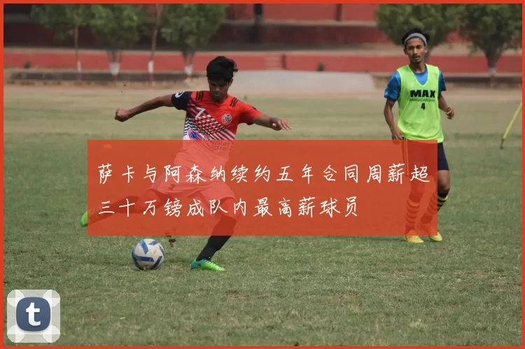 萨卡与阿森纳续约五年合同周薪超三十万镑成队内最高薪球员