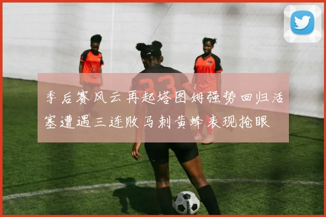 季后赛风云再起塔图姆强势回归活塞遭遇三连败马刺黄蜂表现抢眼