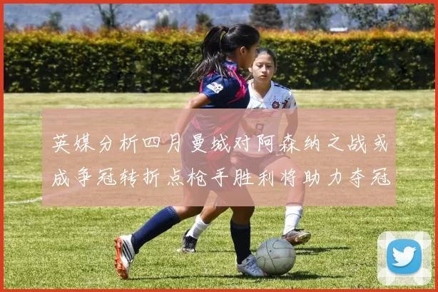 英媒分析四月曼城对阿森纳之战或成争冠转折点枪手胜利将助力夺冠希望