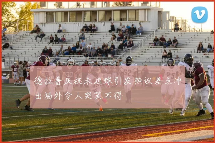 德拉普庆祝未进球引发热议差点冲出场外令人哭笑不得
