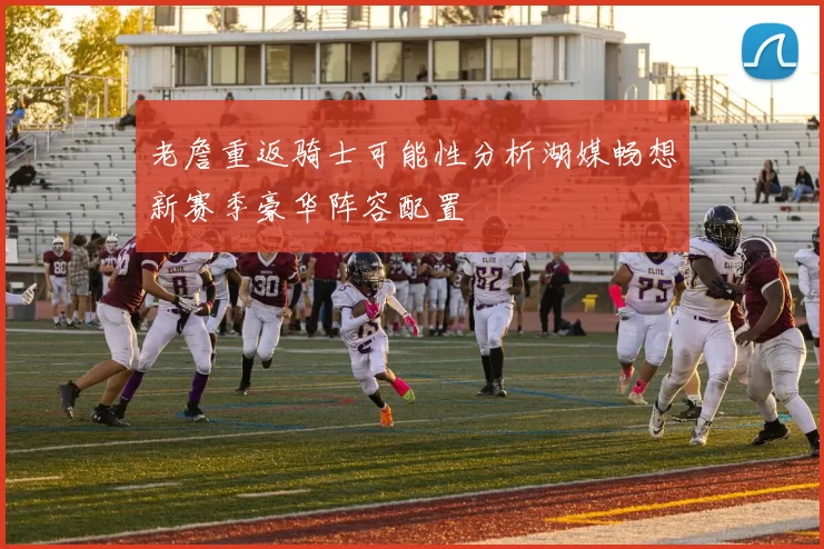 老詹重返骑士可能性分析湖媒畅想新赛季豪华阵容配置