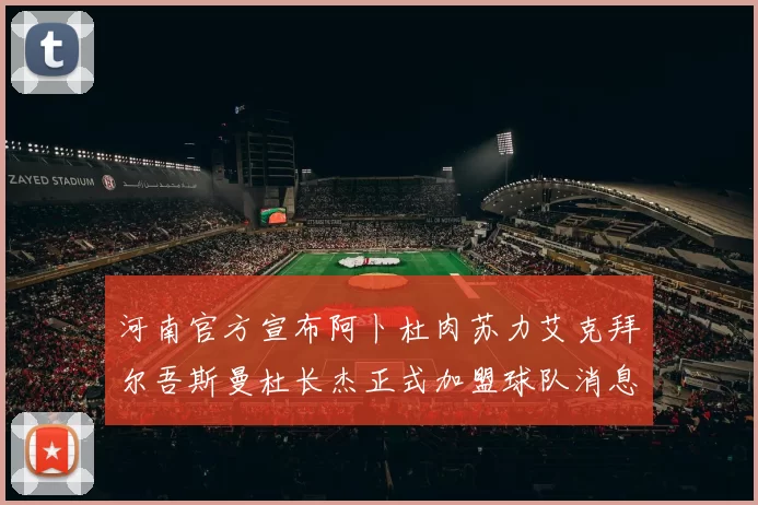 河南官方宣布阿卜杜肉苏力艾克拜尔吾斯曼杜长杰正式加盟球队消息