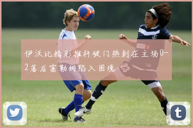 伊沃比精彩推杆破门热刺在主场0-2落后富勒姆陷入困境