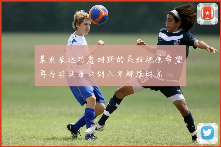 莱利表达对詹姆斯的美好祝愿希望再与其共度六到八年辉煌时光