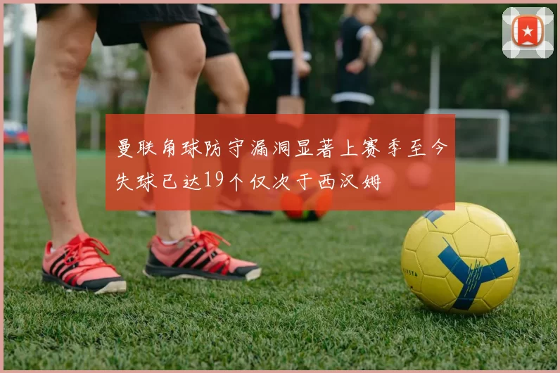 曼联角球防守漏洞显著上赛季至今失球已达19个仅次于西汉姆