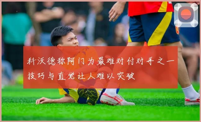 科沃德称阿门为最难对付对手之一技巧与直觉让人难以突破