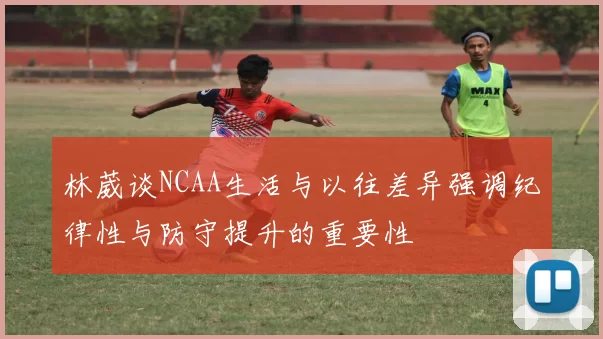 林葳谈NCAA生活与以往差异强调纪律性与防守提升的重要性