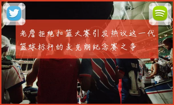 老詹拒绝扣篮大赛引发热议这一代篮球标杆的麦克朗纪念赛之争