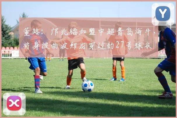 董路：邝兆镭加盟中超青岛海牛，将身披曲波郑龙穿过的27号球衣