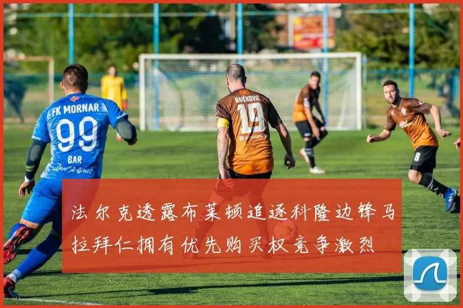 法尔克透露布莱顿追逐科隆边锋马拉拜仁拥有优先购买权竞争激烈