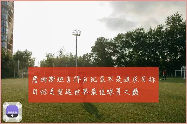 詹姆斯坦言得分纪录不是追求目标目标是重返世界最佳球员之巅