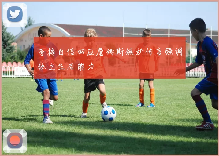 夸梅自信回应詹姆斯嫉妒传言强调独立生活能力