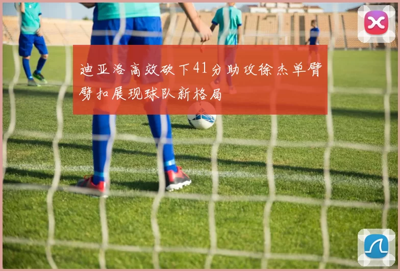迪亚洛高效砍下41分助攻徐杰单臂劈扣展现球队新格局