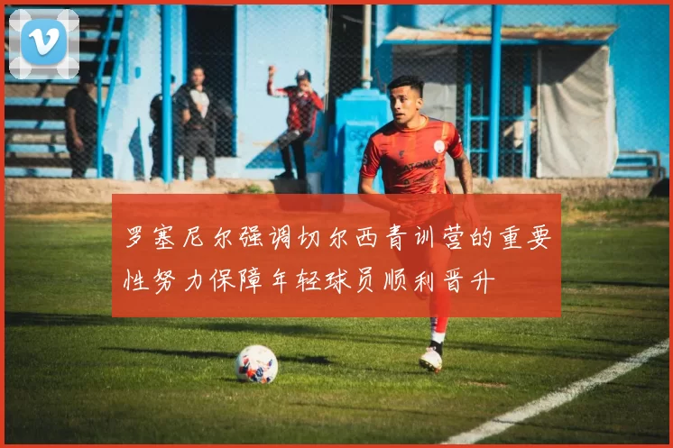 罗塞尼尔强调切尔西青训营的重要性努力保障年轻球员顺利晋升