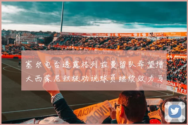 塞尔电台透露格列兹曼留队希望增大西蒙尼积极劝说球员继续效力马竞
