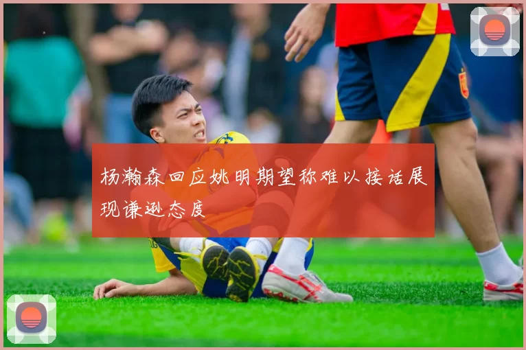 杨瀚森回应姚明期望称难以接话展现谦逊态度