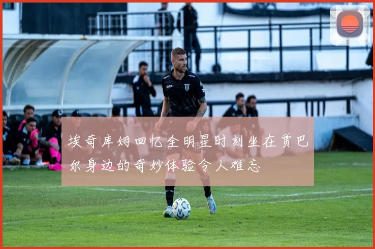 埃奇库姆回忆全明星时刻坐在贾巴尔身边的奇妙体验令人难忘
