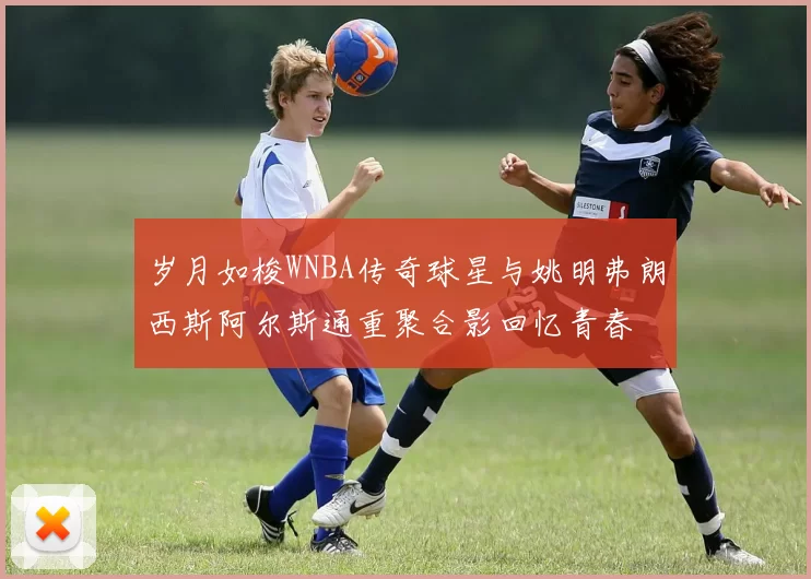 岁月如梭WNBA传奇球星与姚明弗朗西斯阿尔斯通重聚合影回忆青春