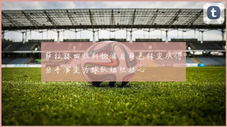 萨拉赫回归利物浦后角色转变从得分手演变为球队组织核心