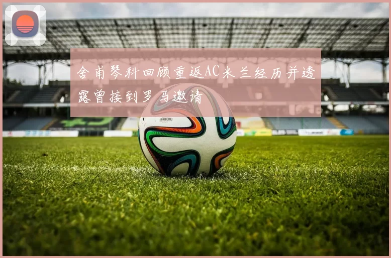 舍甫琴科回顾重返AC米兰经历并透露曾接到罗马邀请