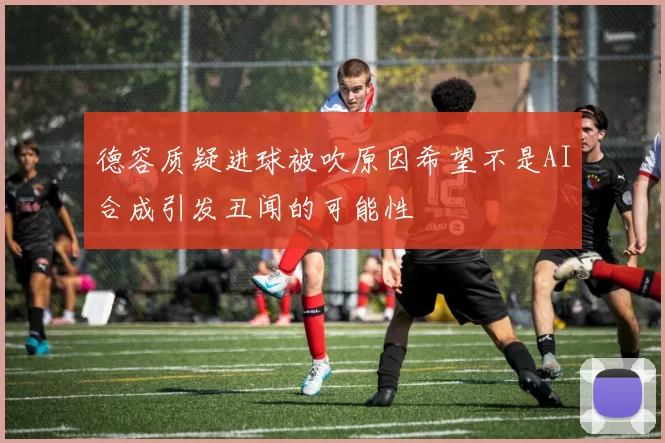 德容质疑进球被吹原因希望不是AI合成引发丑闻的可能性